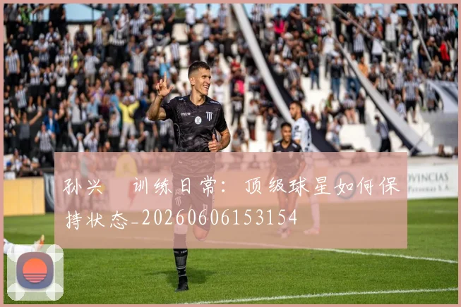 孙兴慜训练日常:顶级球星如何保持状态_20260606153154