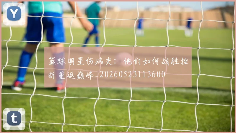 篮球明星伤病史:他们如何战胜挫折重返巅峰_20260523113600